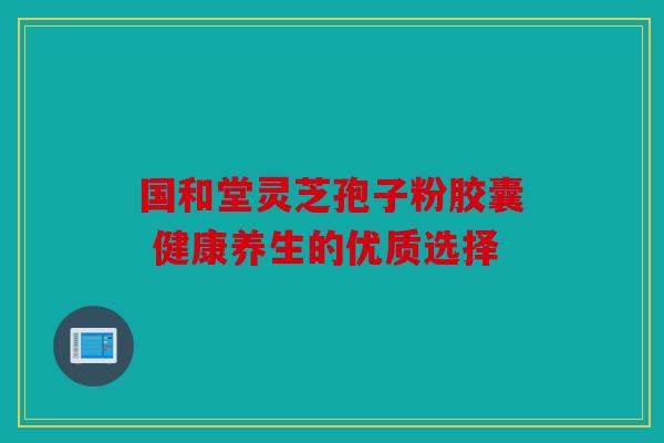 国和堂灵芝孢子粉胶囊 健康养生的优质选择
