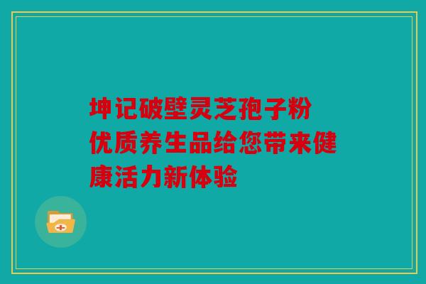 坤记破壁灵芝孢子粉 优质养生品给您带来健康活力新体验