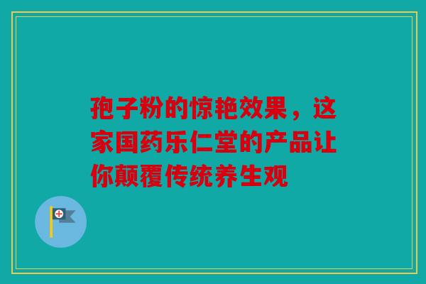 孢子粉的惊艳效果，这家国药乐仁堂的产品让你颠覆传统养生观