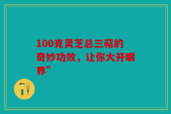 100克灵芝总三萜的奇妙功效，让你大开眼界”