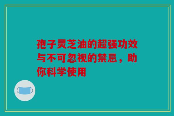 孢子灵芝油的超强功效与不可忽视的禁忌，助你科学使用
