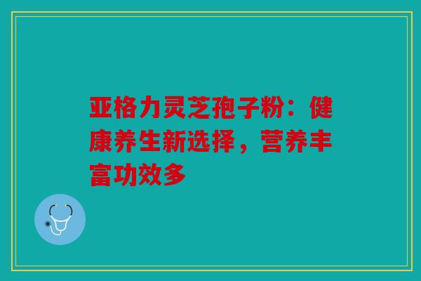 亚格力灵芝孢子粉：健康养生新选择，营养丰富功效多