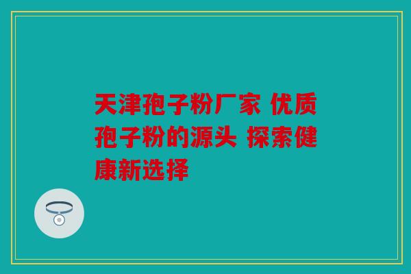 天津孢子粉厂家 优质孢子粉的源头 探索健康新选择