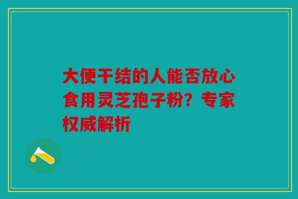 大便干结的人能否放心食用灵芝孢子粉？专家权威解析
