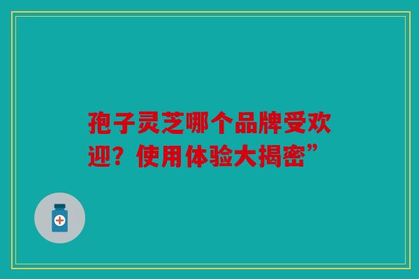 孢子灵芝哪个品牌受欢迎？使用体验大揭密”