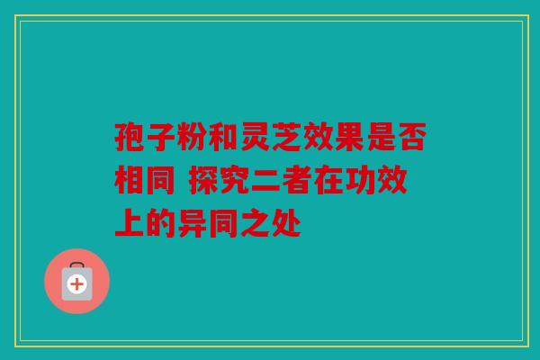 孢子粉和灵芝效果是否相同 探究二者在功效上的异同之处
