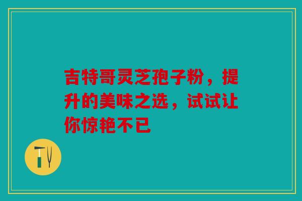 吉特哥灵芝孢子粉，提升的美味之选，试试让你惊艳不已