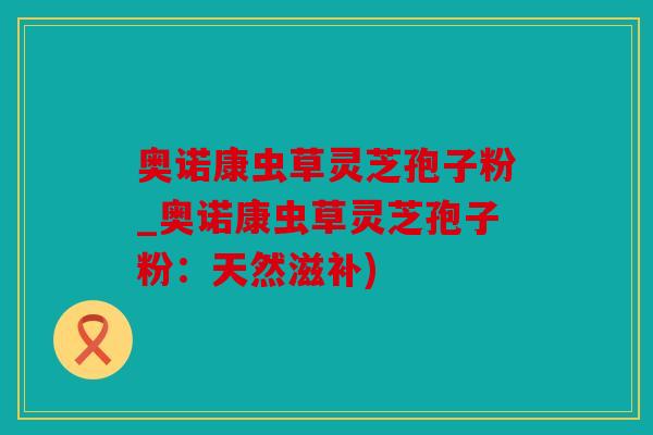 奥诺康虫草灵芝孢子粉_奥诺康虫草灵芝孢子粉：天然滋补)