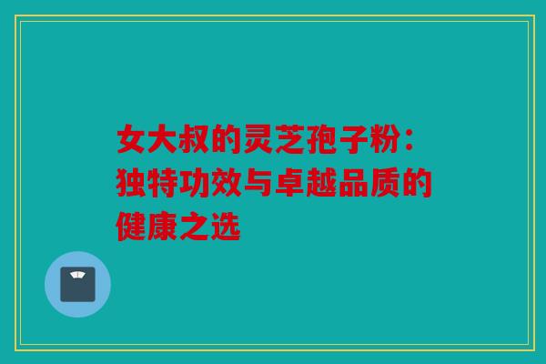 女大叔的灵芝孢子粉：独特功效与卓越品质的健康之选