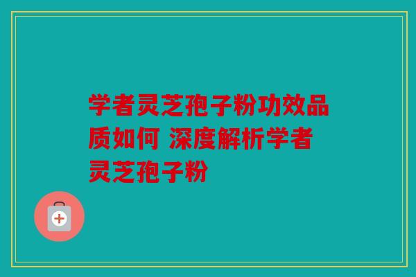 学者灵芝孢子粉功效品质如何 深度解析学者灵芝孢子粉