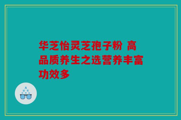 华芝怡灵芝孢子粉 高品质养生之选营养丰富功效多