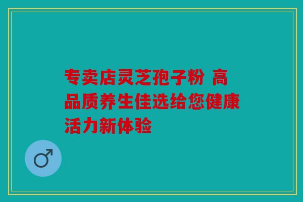 专卖店灵芝孢子粉 高品质养生佳选给您健康活力新体验