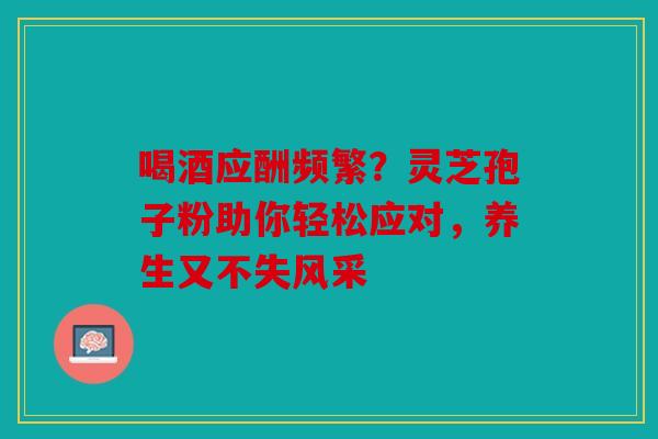 喝酒应酬频繁？灵芝孢子粉助你轻松应对，养生又不失风采