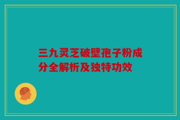 三九灵芝破壁孢子粉成分全解析及独特功效