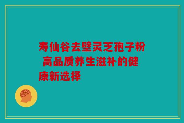 寿仙谷去壁灵芝孢子粉 高品质养生滋补的健康新选择