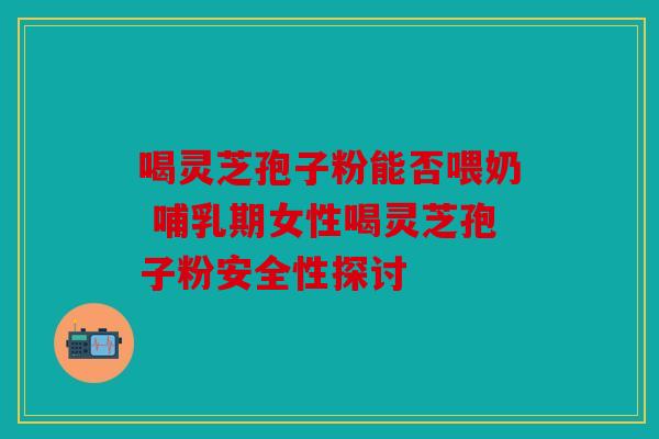 喝灵芝孢子粉能否喂奶 哺乳期女性喝灵芝孢子粉安全性探讨