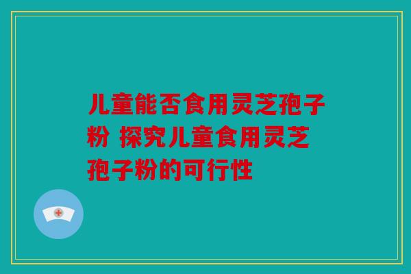 儿童能否食用灵芝孢子粉 探究儿童食用灵芝孢子粉的可行性