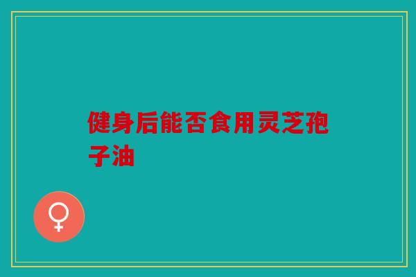 健身后能否食用灵芝孢子油