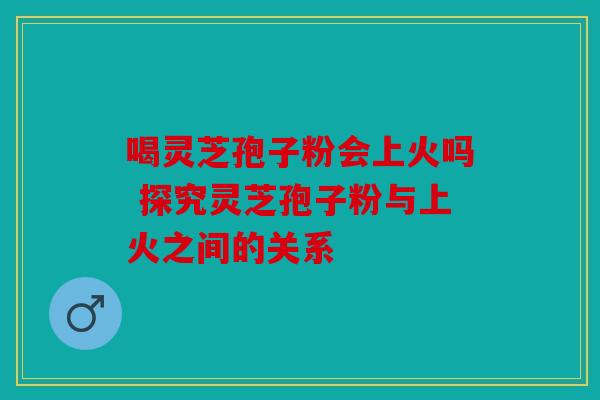 喝灵芝孢子粉会上火吗 探究灵芝孢子粉与上火之间的关系