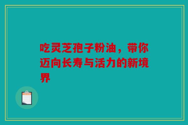 吃灵芝孢子粉油，带你迈向长寿与活力的新境界