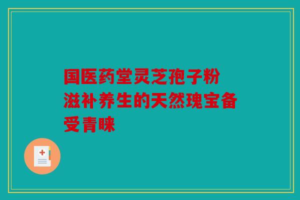 国医药堂灵芝孢子粉 滋补养生的天然瑰宝备受青睐