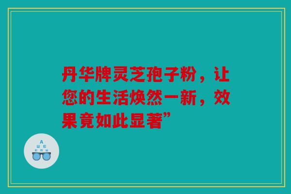 丹华牌灵芝孢子粉，让您的生活焕然一新，效果竟如此显著”