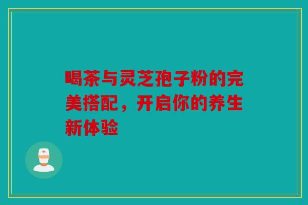 喝茶与灵芝孢子粉的完美搭配，开启你的养生新体验