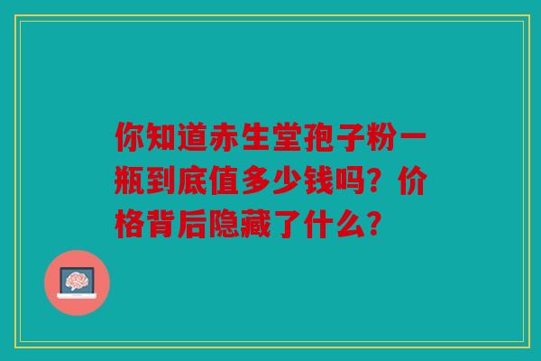 你知道赤生堂孢子粉一瓶到底值多少钱吗？价格背后隐藏了什么？