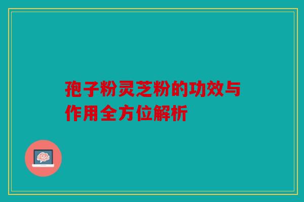 孢子粉灵芝粉的功效与作用全方位解析