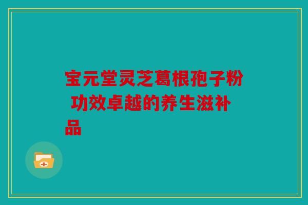宝元堂灵芝葛根孢子粉 功效卓越的养生滋补品