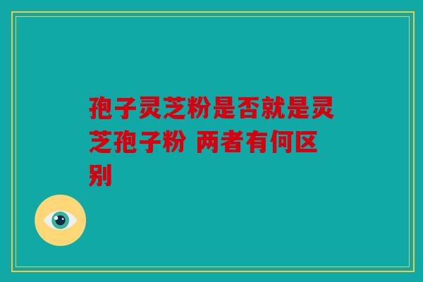 孢子灵芝粉是否就是灵芝孢子粉 两者有何区别