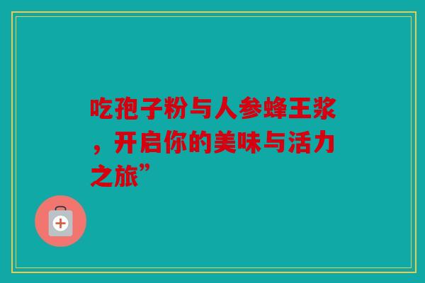 吃孢子粉与人参蜂王浆，开启你的美味与活力之旅”