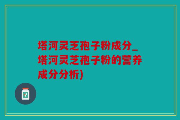 塔河灵芝孢子粉成分_塔河灵芝孢子粉的营养成分分析)