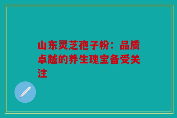 山东灵芝孢子粉：品质卓越的养生瑰宝备受关注