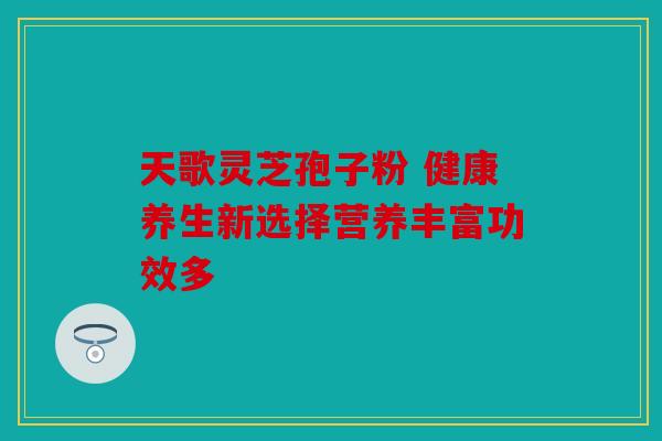 天歌灵芝孢子粉 健康养生新选择营养丰富功效多