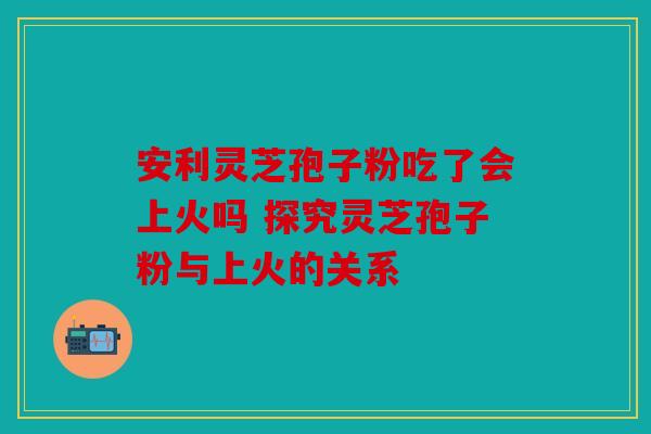 安利灵芝孢子粉吃了会上火吗 探究灵芝孢子粉与上火的关系