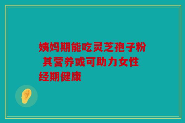 姨妈期能吃灵芝孢子粉 其营养或可助力女性经期健康