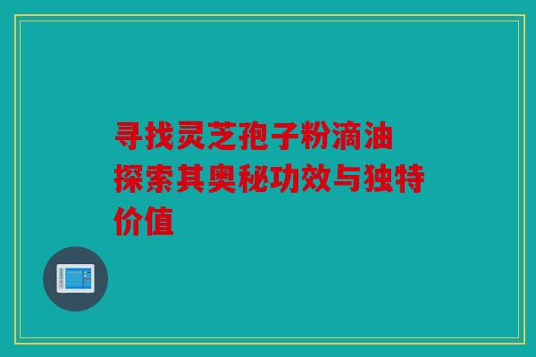 寻找灵芝孢子粉滴油 探索其奥秘功效与独特价值