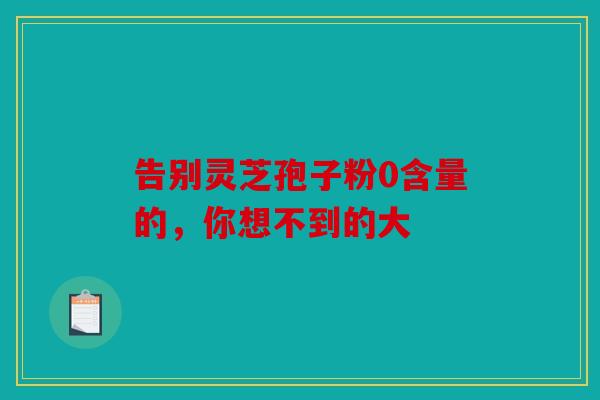 告别灵芝孢子粉0含量的，你想不到的大