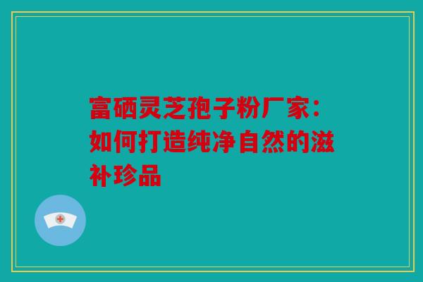 富硒灵芝孢子粉厂家：如何打造纯净自然的滋补珍品