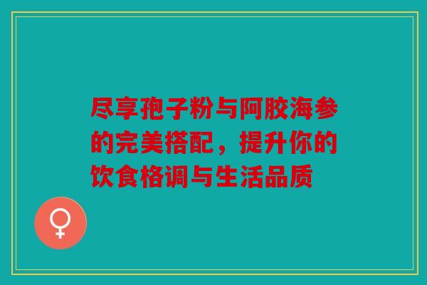 尽享孢子粉与阿胶海参的完美搭配，提升你的饮食格调与生活品质