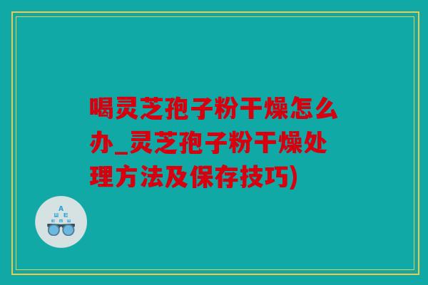 喝灵芝孢子粉干燥怎么办_灵芝孢子粉干燥处理方法及保存技巧)