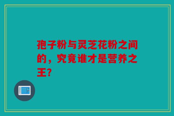 孢子粉与灵芝花粉之间的，究竟谁才是营养之王？