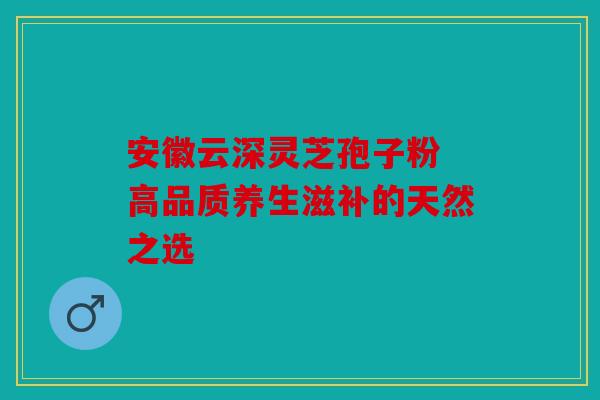 安徽云深灵芝孢子粉 高品质养生滋补的天然之选