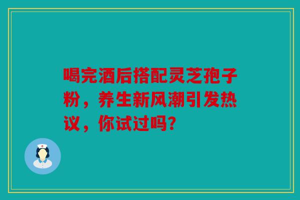 喝完酒后搭配灵芝孢子粉，养生新风潮引发热议，你试过吗？