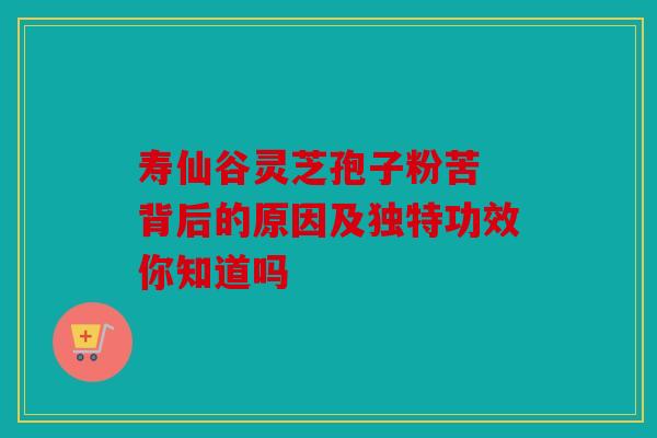 寿仙谷灵芝孢子粉苦 背后的原因及独特功效你知道吗