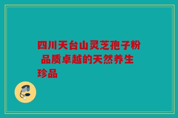 四川天台山灵芝孢子粉 品质卓越的天然养生珍品