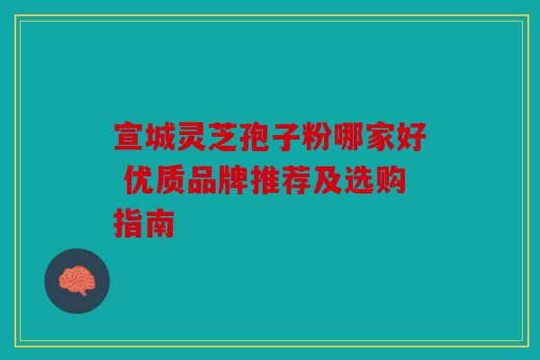 宣城灵芝孢子粉哪家好 优质品牌推荐及选购指南