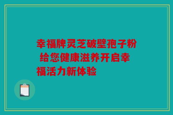 幸福牌灵芝破壁孢子粉 给您健康滋养开启幸福活力新体验
