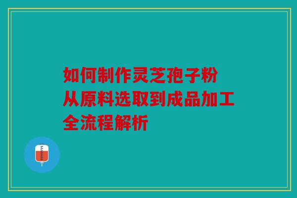 如何制作灵芝孢子粉 从原料选取到成品加工全流程解析